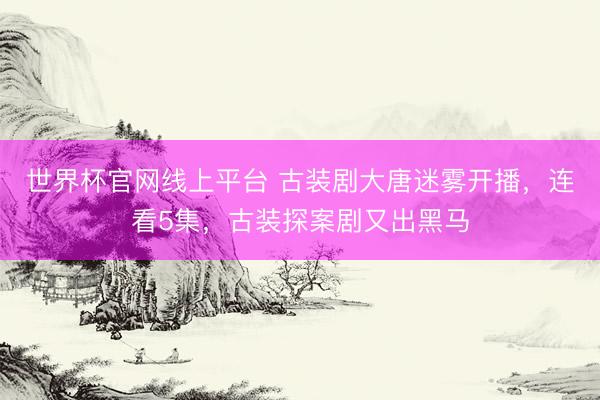 世界杯官网线上平台 古装剧大唐迷雾开播，连看5集，古装探案剧又出黑马