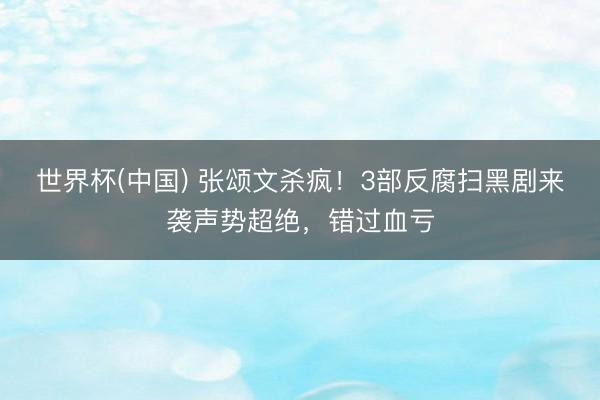 世界杯(中国) 张颂文杀疯!3部反腐扫黑剧来袭声势超绝,错过血亏