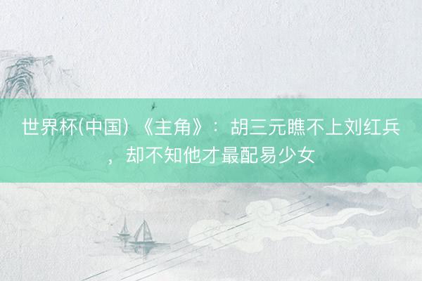 世界杯(中国) 《主角》:胡三元瞧不上刘红兵,却不知他才最配易少女