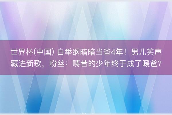 世界杯(中国) 白举纲暗暗当爸4年！男儿笑声藏进新歌，粉丝：畴昔的少年终于成了暖爸？