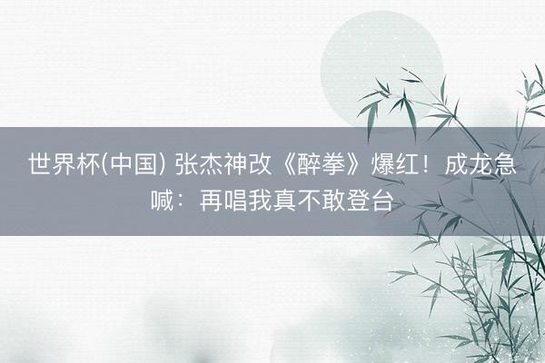世界杯(中国) 张杰神改《醉拳》爆红！成龙急喊：再唱我真不敢登台