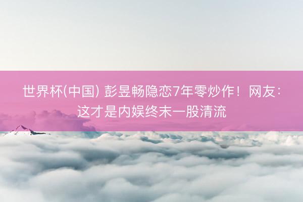 世界杯(中国) 彭昱畅隐恋7年零炒作!网友:这才是内娱终末一股清流