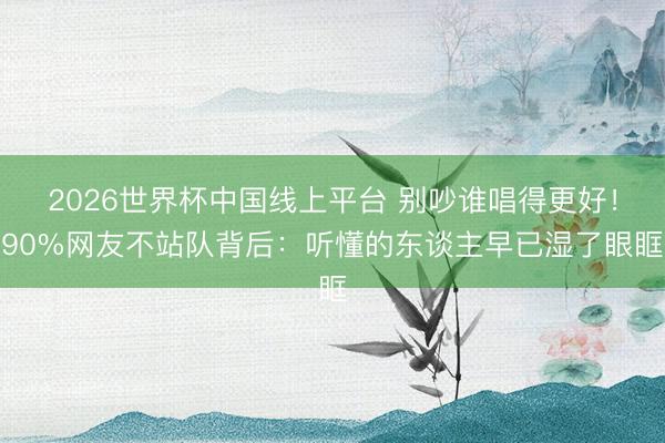 2026世界杯中国线上平台 别吵谁唱得更好！90%网友不站队背后：听懂的东谈主早已湿了眼眶