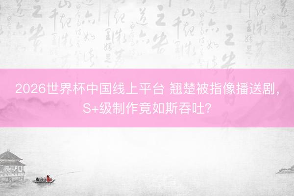 2026世界杯中国线上平台 翘楚被指像播送剧,S+级制作竟如斯吞吐?