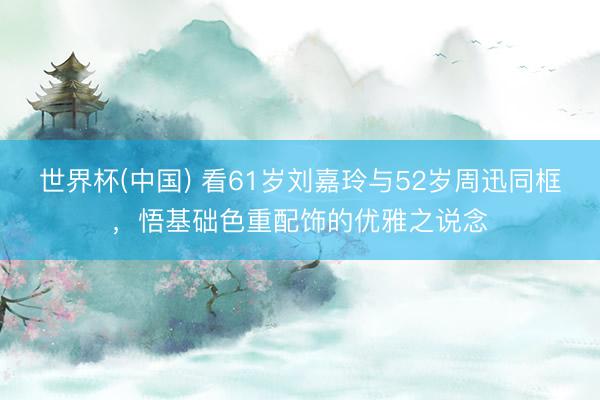 世界杯(中国) 看61岁刘嘉玲与52岁周迅同框,悟基础色重配饰的优雅之说念