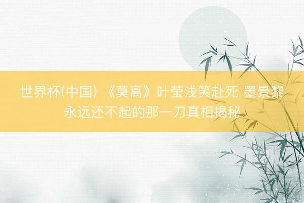 世界杯(中国) 《莫离》叶莹浅笑赴死 墨景黎永远还不起的那一刀真相揭秘