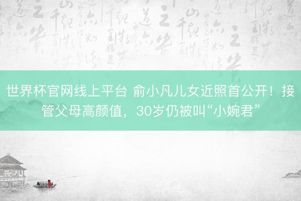 世界杯官网线上平台 俞小凡儿女近照首公开！接管父母高颜值，30岁仍被叫“小婉君”