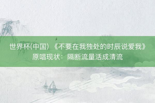 世界杯(中国) 《不要在我独处的时辰说爱我》原唱现状：隔断流量活成清流