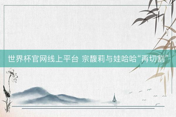 世界杯官网线上平台 宗馥莉与娃哈哈“再切割”