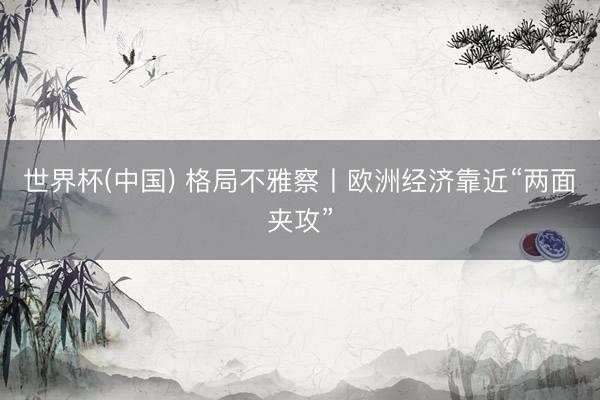 世界杯(中国) 格局不雅察丨欧洲经济靠近“两面夹攻”