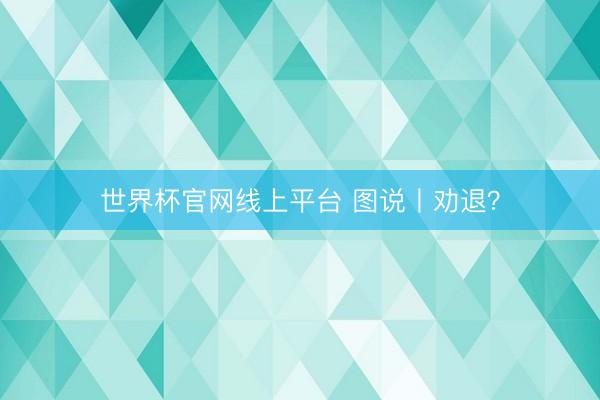 世界杯官网线上平台 图说丨劝退？
