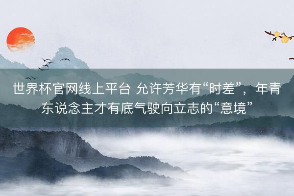 世界杯官网线上平台 允许芳华有“时差”，年青东说念主才有底气驶向立志的“意境”