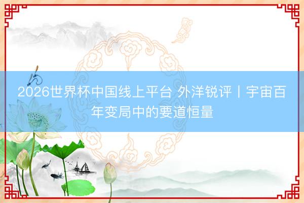 2026世界杯中国线上平台 外洋锐评丨宇宙百年变局中的要道恒量