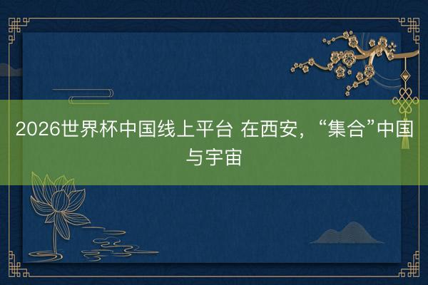 2026世界杯中国线上平台 在西安，“集合”中国与宇宙