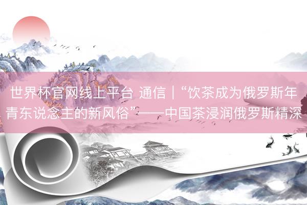 世界杯官网线上平台 通信｜“饮茶成为俄罗斯年青东说念主的新风俗”——中国茶浸润俄罗斯精深
