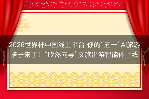 2026世界杯中国线上平台 你的“五一”AI旅游搭子来了！“欣然向导”文旅出游智能体上线