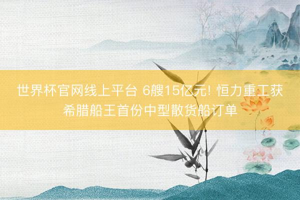 世界杯官网线上平台 6艘15亿元! 恒力重工获希腊船王首份中型散货船订单