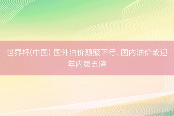 世界杯(中国) 国外油价颠簸下行， 国内油价或迎年内第五降