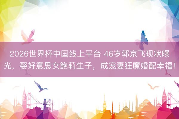 2026世界杯中国线上平台 46岁郭京飞现状曝光，娶好意思女鲍莉生子，成宠妻狂魔婚配幸福！
