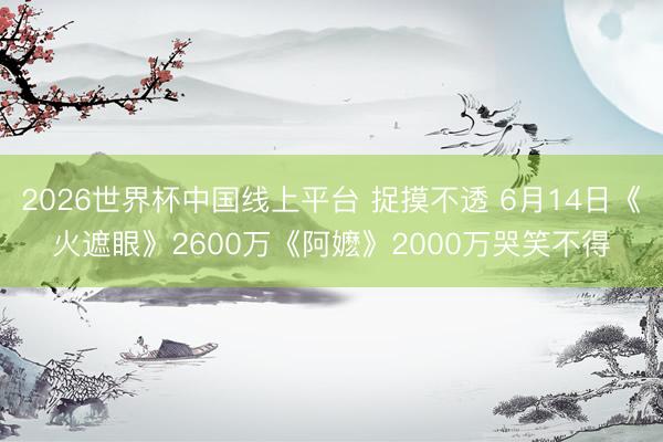 2026世界杯中国线上平台 捉摸不透 6月14日《火遮眼》2600万《阿嬷》2000万哭笑不得