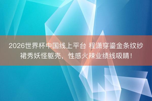 2026世界杯中国线上平台 程潇穿鎏金条纹纱裙秀妖怪躯壳，性感火辣业绩线吸睛！