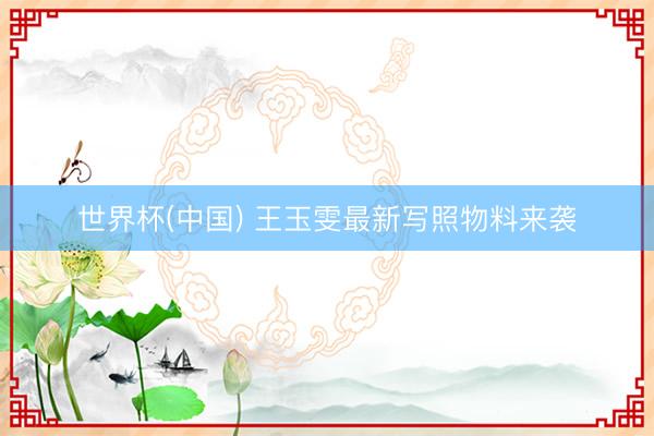 世界杯(中国) 王玉雯最新写照物料来袭