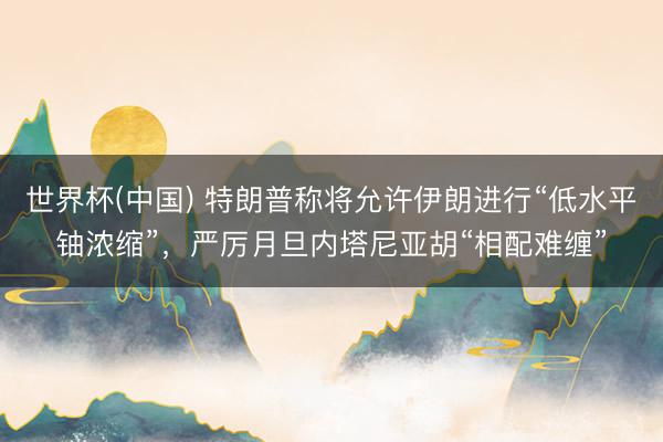 世界杯(中国) 特朗普称将允许伊朗进行“低水平铀浓缩”，严厉月旦内塔尼亚胡“相配难缠”