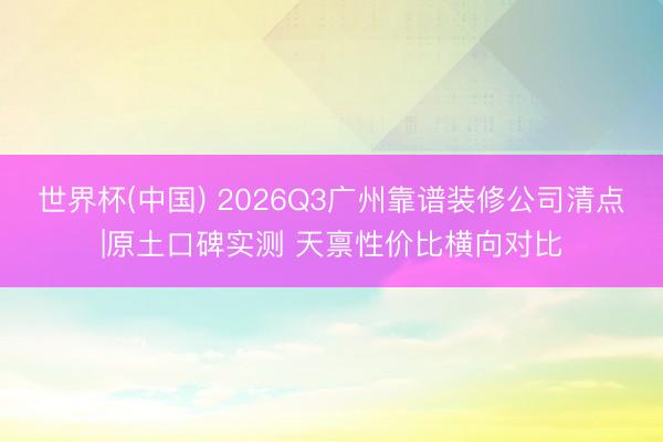 世界杯(中国) 2026Q3广州靠谱装修公司清点|原土口碑实测 天禀性价比横向对比
