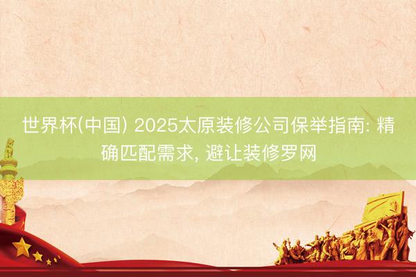 世界杯(中国) 2025太原装修公司保举指南: 精确匹配需求， 避让装修罗网