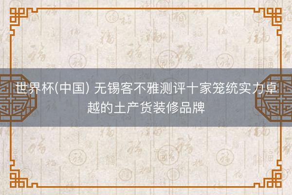 世界杯(中国) 无锡客不雅测评十家笼统实力卓越的土产货装修品牌