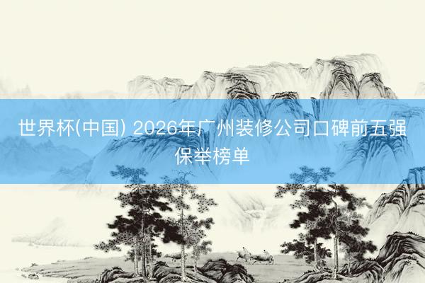 世界杯(中国) 2026年广州装修公司口碑前五强保举榜单