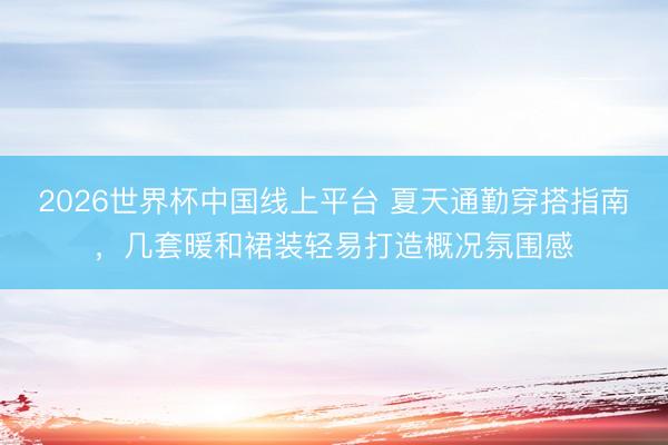 2026世界杯中国线上平台 夏天通勤穿搭指南，几套暖和裙装轻易打造概况氛围感