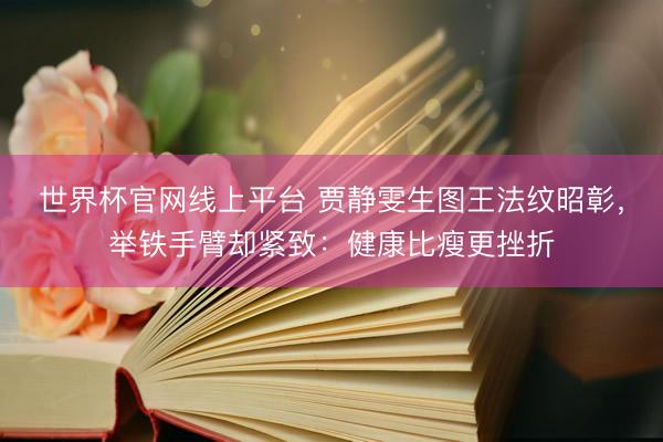 世界杯官网线上平台 贾静雯生图王法纹昭彰，举铁手臂却紧致：健康比瘦更挫折