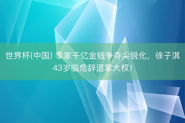 世界杯(中国) 李家千亿金钱争夺尖锐化，徐子淇43岁临危辞退掌大权！