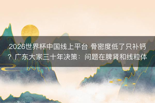 2026世界杯中国线上平台 骨密度低了只补钙？广东大家三十年决策：问题在脾肾和线粒体