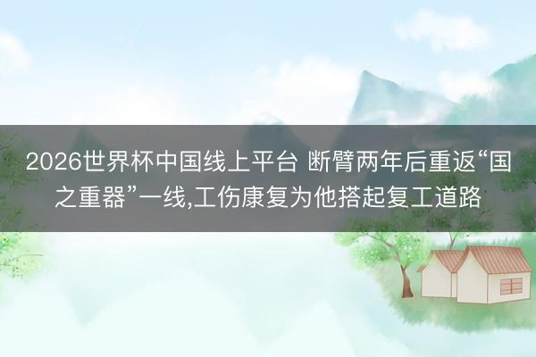 2026世界杯中国线上平台 断臂两年后重返“国之重器”一线，工伤康复为他搭起复工道路