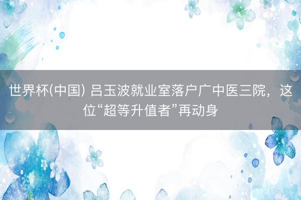 世界杯(中国) 吕玉波就业室落户广中医三院，这位“超等升值者”再动身