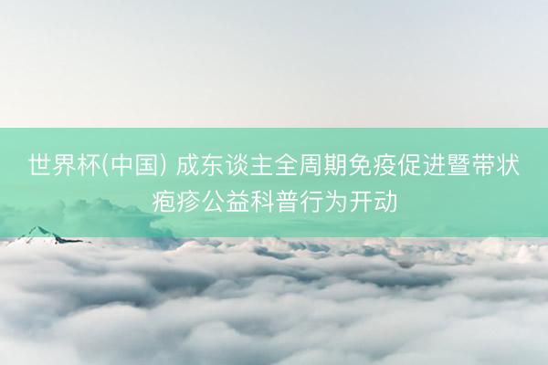 世界杯(中国) 成东谈主全周期免疫促进暨带状疱疹公益科普行为开动