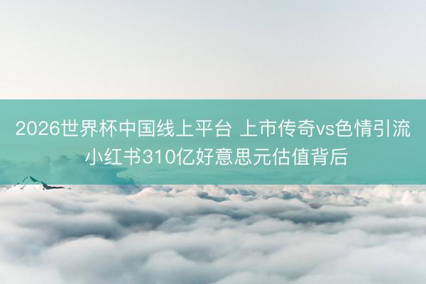 2026世界杯中国线上平台 上市传奇vs色情引流 小红书310亿好意思元估值背后