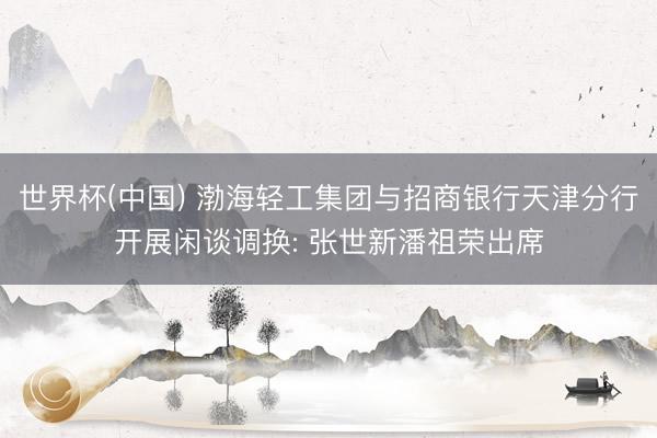 世界杯(中国) 渤海轻工集团与招商银行天津分行开展闲谈调换: 张世新潘祖荣出席