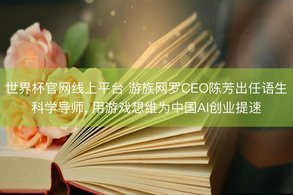 世界杯官网线上平台 游族网罗CEO陈芳出任语生科学导师， 用游戏想维为中国AI创业提速