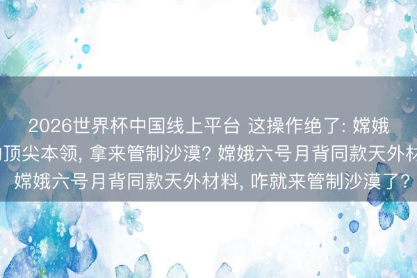 2026世界杯中国线上平台 这操作绝了: 嫦娥六号送探伤器上月球的顶尖本领, 拿来管制沙漠? 嫦娥六号月背同款天外材料, 咋就来管制沙漠了?